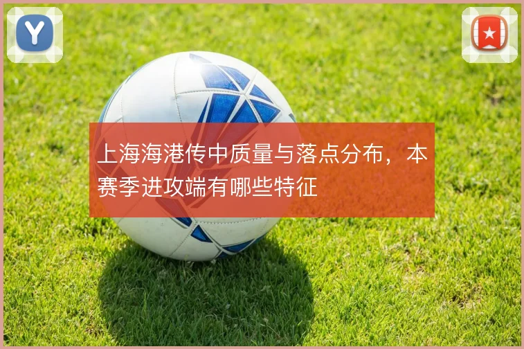上海海港传中质量与落点分布,本赛季进攻端有哪些特征