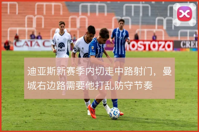 迪亚斯新赛季内切走中路射门，曼城右边路需要他打乱防守节奏