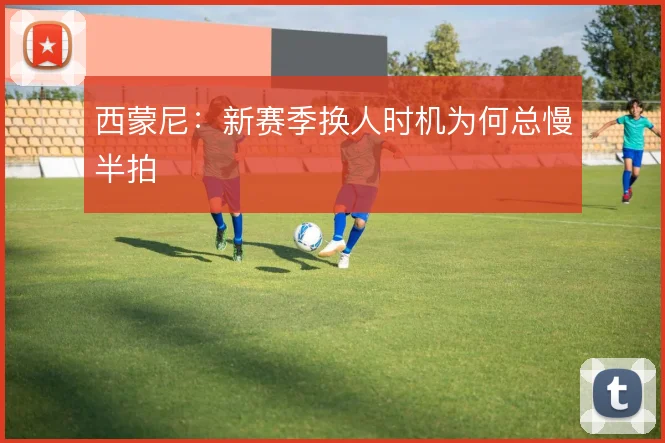 西蒙尼：新赛季换人时机为何总慢半拍