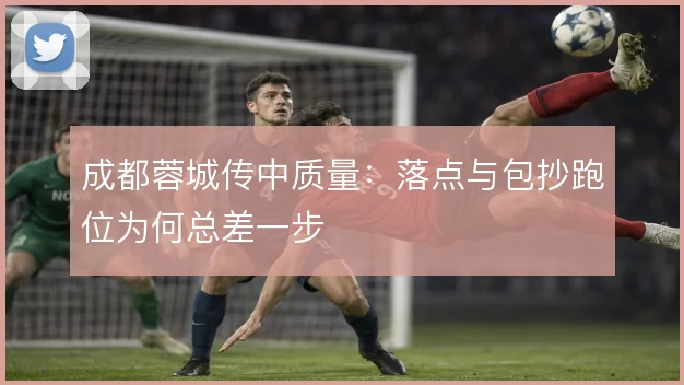 成都蓉城传中质量:落点与包抄跑位为何总差一步