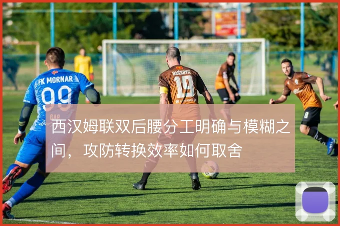 西汉姆联双后腰分工明确与模糊之间，攻防转换效率如何取舍
