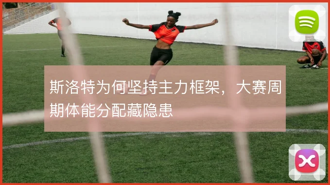 斯洛特为何坚持主力框架，大赛周期体能分配藏隐患