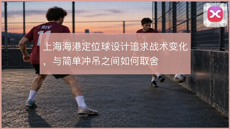 上海海港定位球设计追求战术变化,与简单冲吊之间如何取舍