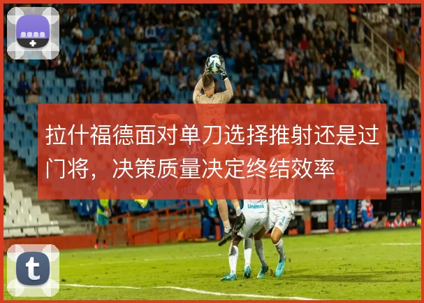 拉什福德面对单刀选择推射还是过门将，决策质量决定终结效率