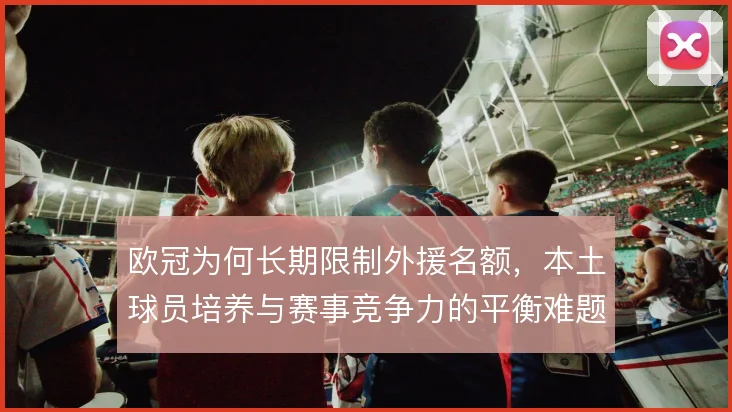 欧冠为何长期限制外援名额，本土球员培养与赛事竞争力的平衡难题