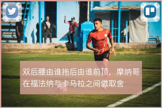 双后腰由谁拖后由谁前顶，摩纳哥在福法纳与卡马拉之间做取舍