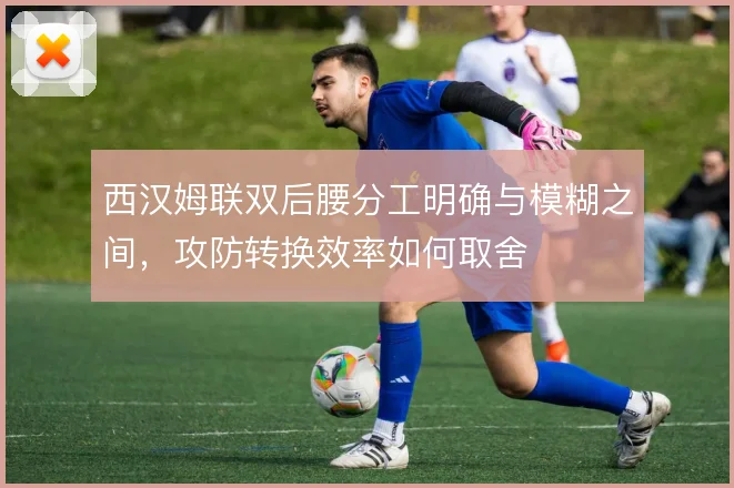 西汉姆联双后腰分工明确与模糊之间，攻防转换效率如何取舍