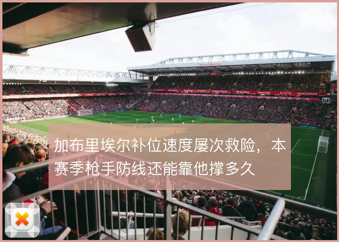 加布里埃尔补位速度屡次救险,本赛季枪手防线还能靠他撑多久