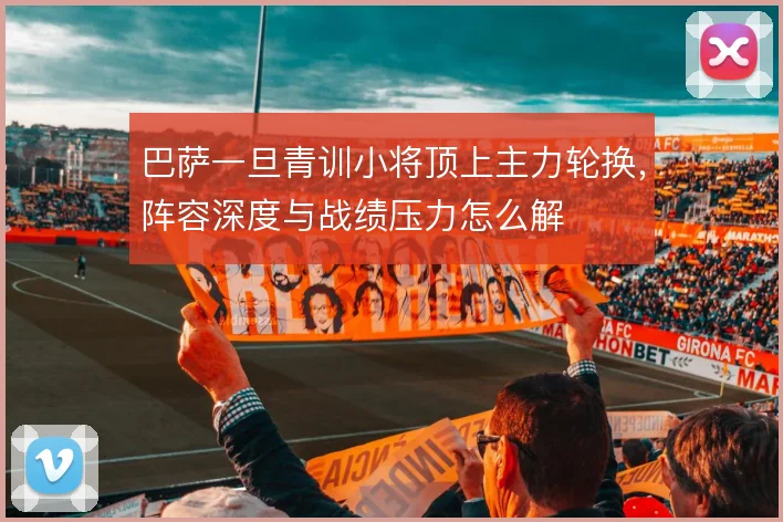 巴萨一旦青训小将顶上主力轮换,阵容深度与战绩压力怎么解