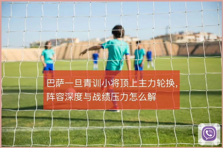 巴萨一旦青训小将顶上主力轮换,阵容深度与战绩压力怎么解
