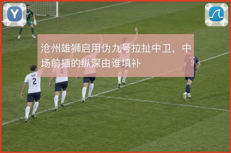 沧州雄狮启用伪九号拉扯中卫,中场前插的纵深由谁填补