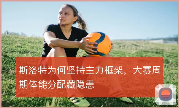 斯洛特为何坚持主力框架，大赛周期体能分配藏隐患