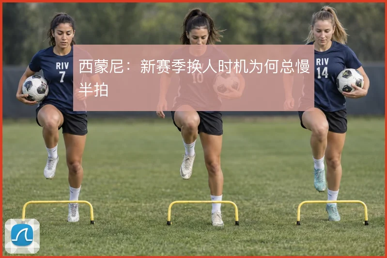 西蒙尼：新赛季换人时机为何总慢半拍