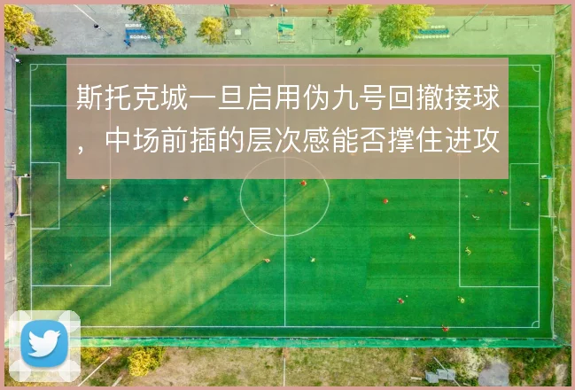 斯托克城一旦启用伪九号回撤接球,中场前插的层次感能否撑住进攻