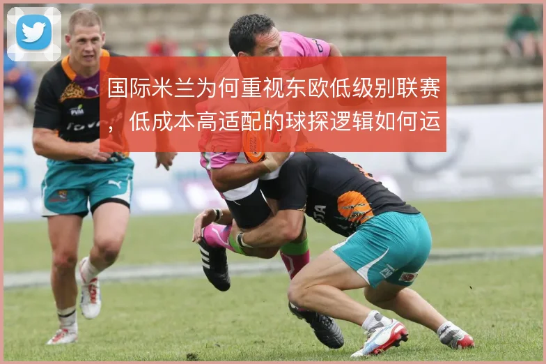 国际米兰为何重视东欧低级别联赛，低成本高适配的球探逻辑如何运作