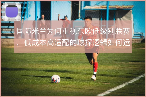 国际米兰为何重视东欧低级别联赛，低成本高适配的球探逻辑如何运作
